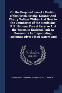 On the Proposed use of a Portion of the Hetch Hetchy, Eleanor And Cherry Valleys Within And Near to the Boundaries of the Stanislaus U. S. National Forest Reserve And the Yosemite National Park as Reservoirs for Impounding Tuolumne River Flood Wate