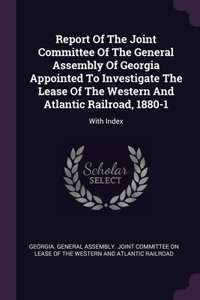 Report Of The Joint Committee Of The General Assembly Of Georgia Appointed To Investigate The Lease Of The Western And Atlantic Railroad, 1880-1