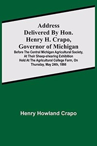 Address delivered by Hon. Henry H. Crapo, Governor of Michigan, before the Central Michigan Agricultural Society, at their Sheep-shearing Exhibition held at the Agricultural College Farm, on Thursday, May 24th, 1866