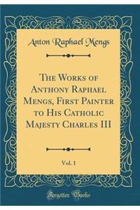The Works of Anthony Raphael Mengs, First Painter to His Catholic Majesty Charles III, Vol. 1 (Classic Reprint)