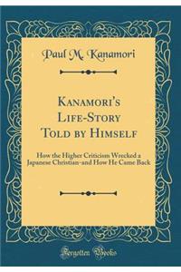 Kanamori's Life-Story Told by Himself: How the Higher Criticism Wrecked a Japanese Christian-And How He Came Back (Classic Reprint): How the Higher Criticism Wrecked a Japanese Christian-And How He Came Back (Classic Reprint)