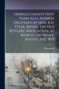 Oswego County Fifty Years ago. Address Delivered by Hon. R.H. Tyler, Before the Old Settlers' Association, at Mexico, Thursday, August 21st, 1879