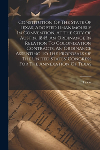 Constitution Of The State Of Texas, Adopted Unanimously In Convention, At The City Of Austin, 1845. An Ordinance In Relation To Colonization Contracts. An Ordinance Assenting To The Proposals Of The United States' Congress For The Annexation Of Tex