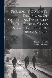 President Dwight's Decisions Of Questions Discussed By The Senior Class In Yale College, In 1813 And 1814