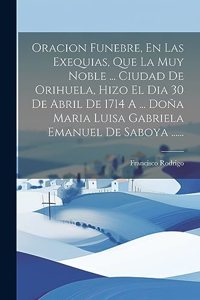 Oracion Funebre, En Las Exequias, Que La Muy Noble ... Ciudad De Orihuela, Hizo El Dia 30 De Abril De 1714 A ... Doña Maria Luisa Gabriela Emanuel De Saboya ......