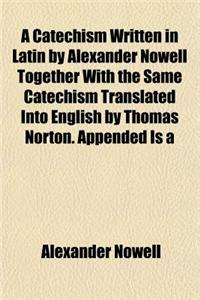 A Catechism Written in Latin by Alexander Nowell Together with the Same Catechism Translated Into English by Thomas Norton. Appended Is a