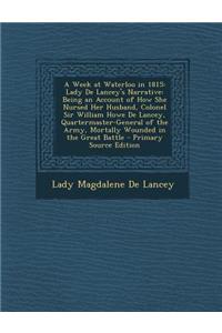 A Week at Waterloo in 1815: Lady de Lancey's Narrative: Being an Account of How She Nursed Her Husband, Colonel Sir William Howe de Lancey, Quartermaster-General of the Army, Mortally Wounded in the Great Battle