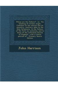 Whose Are the Fathers?: Or, the Teaching of Certain Anglo-Catholics on the Church and Its Ministry, Contrary Alike to the Holy Scriptures, to the Fathers of the First Six Centuries, and to Those of the Reformed Church of England; With a Catena Patr