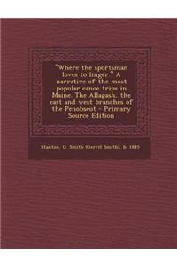 Where the Sportsman Loves to Linger. a Narrative of the Most Popular Canoe Trips in Maine. the Allagash, the East and West Branches of the Penobscot