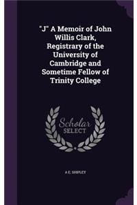 J A Memoir of John Willis Clark, Registrary of the University of Cambridge and Sometime Fellow of Trinity College