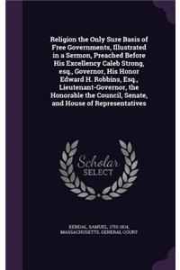 Religion the Only Sure Basis of Free Governments, Illustrated in a Sermon, Preached Before His Excellency Caleb Strong, esq., Governor, His Honor Edward H. Robbins, Esq., Lieutenant-Governor, the Honorable the Council, Senate, and House of Represen