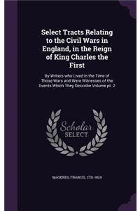 Select Tracts Relating to the Civil Wars in England, in the Reign of King Charles the First