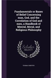 Fundamentals or Bases of Belief Concerning man, God, and the Correlation of God and men, a Handbook of Mental, Moral, and Religious Philosophy