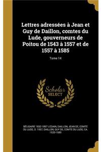 Lettres Adressees a Jean Et Guy de Daillon, Comtes Du Lude, Gouverneurs de Poitou de 1543 a 1557 Et de 1557 a 1585; Tome 14