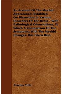 Account of the Morbid Appearances Exhibited on Dissection in Various Disorders of the Brain - With Pathological Observations, to Which a Comparison of the Symptoms, with the Morbid Changes, Has Given Rise.