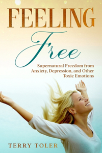 Feeling Free: Supernatural Freedom from Anxiety, Depression, and Other Toxic Emotions