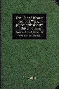 The life and labours of John Wray, pioneer missionary in British Guiana Sompiled chiefly from his own mss. and diaries