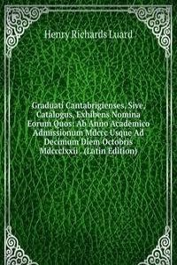 Graduati Cantabrigienses, Sive, Catalogus, Exhibens Nomina Eorum Quos: Ab Anno Academico Admissionum Mdccc Usque Ad Decimum Diem Octobris Mdccclxxii . (Latin Edition)