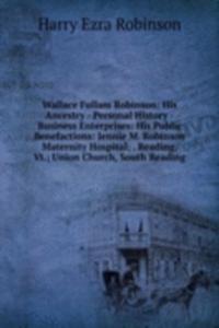 Wallace Fullam Robinson: His Ancestry - Personal History -Business Enterprises: His Public Benefactions: Jennie M. Robinson Maternity Hospital; . Reading, Vt.; Union Church, South Reading