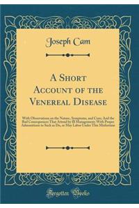 A Short Account of the Venereal Disease: With Observations on the Nature, Symptoms, and Cure; And the Bad Consequences That Attend by Ill Management; With Proper Admonitions to Such as Do, or May Labor Under This Misfortune (Classic Reprint)