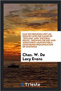 Can We Prolong Life? an Inquiry Into the Cause of Old Age and Natural Death, Showing the Diet and Agents Best Adapted for a Lengthened Prolongation of Existence