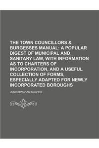 The Town Councillors & Burgesses Manual; A Popular Digest of Municipal and Sanitary Law, with Information as to Charters of Incorporation, and a Usefu