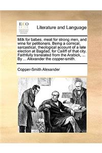 Milk for babes, meat for strong men, and wine for petitioners. Being a comical, sarcastical, theological account of a late election at Bagdad, for Cailiff of that city. Faithfully translated from the Arabick, ... By ... Alexander the copper-smith.