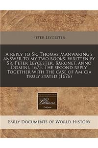 A Reply to Sr. Thomas Manwaring's Answer to My Two Books. Written by Sr. Peter Leycester, Baronet, Anno Domini, 1675. the Second Reply. Together with the Case of Amicia Truly Stated (1676)
