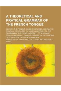 A Theoretical and Pratical Grammar of the French Tongue; In Which the Present Usage Is Displayed, and All the Principal Difficulties Explained Agreeably to the Decisions of the French Academy; To Which Are Added Some Select Familiar