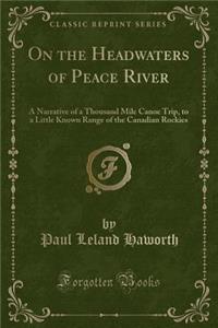 On the Headwaters of Peace River: A Narrative of a Thousand Mile Canoe Trip, to a Little Known Range of the Canadian Rockies (Classic Reprint)