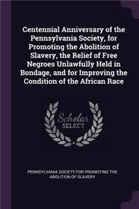 Centennial Anniversary of the Pennsylvania Society, for Promoting the Abolition of Slavery, the Relief of Free Negroes Unlawfully Held in Bondage, and for Improving the Condition of the African Race