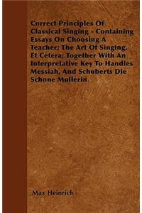 Correct Principles Of Classical Singing - Containing Essays On Choosing A Teacher; The Art Of Singing, Et Cetera; Together With An Interpretative Key To Handles Messiah, And Schuberts Die Schone Mullerin