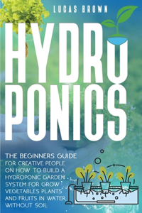 Hydroponics: The Beginners Guide For Creative People On How To Build A Hydroponic Garden System For Grow Vegetables Plants And Fruits In Water, Without Soil