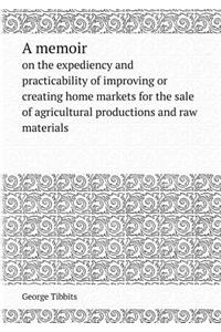 A Memoir on the Expediency and Practicability of Improving or Creating Home Markets for the Sale of Agricultural Productions and Raw Materials