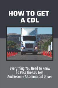 How To Get A CDL: Everything You Need To Know To Pass The CDL Test And Become A Commercial Driver: How To Become A Truck Driver With No Experience