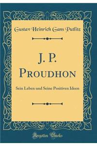 J. P. Proudhon: Sein Leben und Seine Positiven Ideen (Classic Reprint)