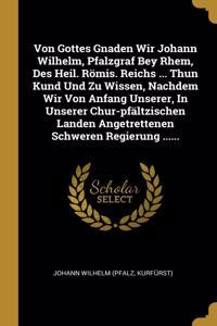 Von Gottes Gnaden Wir Johann Wilhelm, Pfalzgraf Bey Rhem, Des Heil. Römis. Reichs ... Thun Kund Und Zu Wissen, Nachdem Wir Von Anfang Unserer, In Unserer Chur-pfältzischen Landen Angetrettenen Schweren Regierung ......