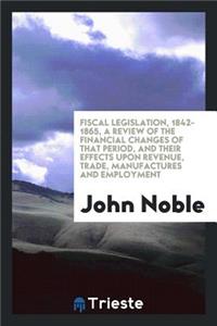 Fiscal Legislation, 1842-1865, a Review of the Financial Changes of That Period, and Their Effects Upon Revenue, Trade, Manufactures and Employment