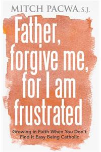 Father, Forgive Me, for I Am Frustrated: Growing in Faith When You Don't Find It Easy Being Catholic