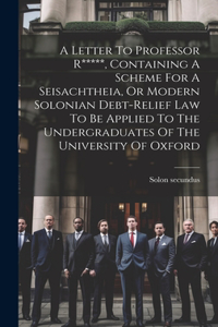 Letter To Professor R*****, Containing A Scheme For A Seisachtheia, Or Modern Solonian Debt-relief Law To Be Applied To The Undergraduates Of The University Of Oxford