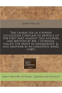 The Character of a Popish Successour Compleat in Defence of the First Part, Against Two Answers, One Written by Mr. L'Estrange, Called the Papist in Masquerade, &, and Another by an Unknown Hand. (1681)