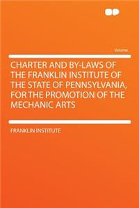 Charter and By-Laws of the Franklin Institute of the State of Pennsylvania, for the Promotion of the Mechanic Arts
