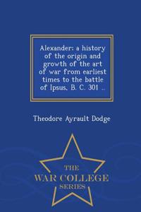 Alexander; A History of the Origin and Growth of the Art of War from Earliest Times to the Battle of Ipsus, B. C. 301 .. - War College Series