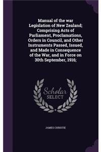 Manual of the war Legislation of New Zealand; Comprising Acts of Parliament, Proclamations, Orders in Council, and Other Instruments Passed, Issued, and Made in Consequence of the War, and in Force on 30th September, 1916;