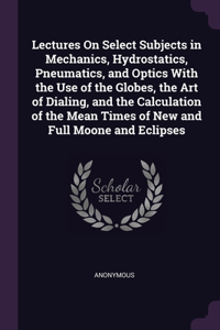 Lectures On Select Subjects in Mechanics, Hydrostatics, Pneumatics, and Optics With the Use of the Globes, the Art of Dialing, and the Calculation of the Mean Times of New and Full Moone and Eclipses