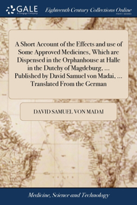 A Short Account of the Effects and use of Some Approved Medicines, Which are Dispensed in the Orphanhouse at Halle in the Dutchy of Magdeburg, ... Published by David Samuel von Madai, ... Translated From the German