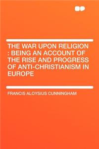 The War Upon Religion: Being an Account of the Rise and Progress of Anti-Christianism in Europe