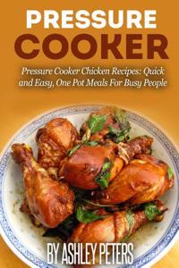 Pressure Cooker: Pressure Cooker Chicken Recipes: Quick and Easy, One Pot Meals for Busy People