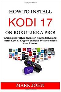 How to Install Kodi 17 on Roku Like a Pro!: The Complete Picture Guide on How to Install and Setup Kodi 17 Krypton on Roku TV Stick