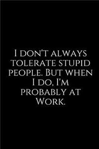 I Don't Always Tolerate Stupid People. But When I Do, I'm Probably at Work.